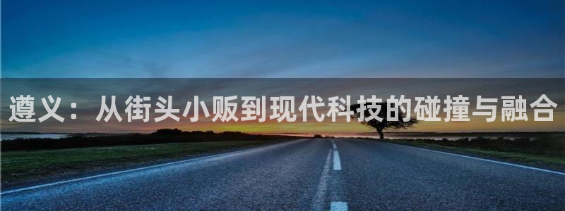 意昂体育4平台是正规平台吗知乎:遵义:从街头小贩到现代科技的
